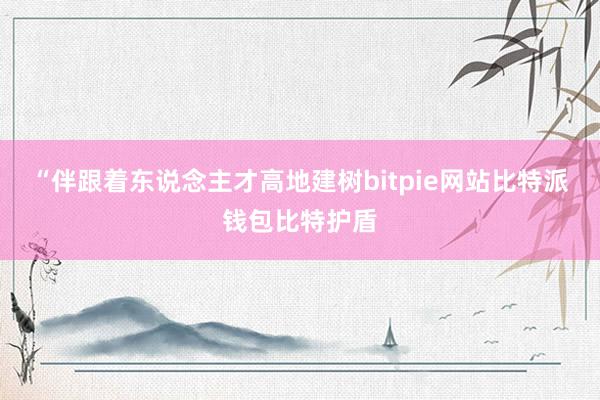 “伴跟着东说念主才高地建树bitpie网站比特派钱包比特护盾