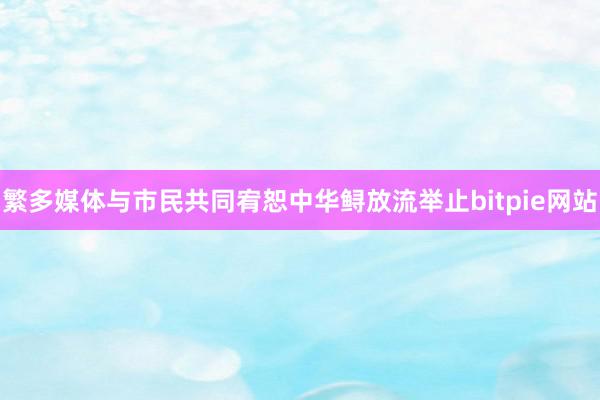 繁多媒体与市民共同宥恕中华鲟放流举止bitpie网站