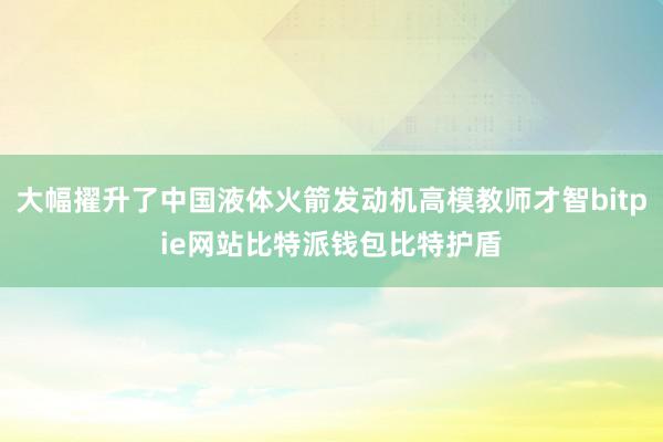 大幅擢升了中国液体火箭发动机高模教师才智bitpie网站比特派钱包比特护盾