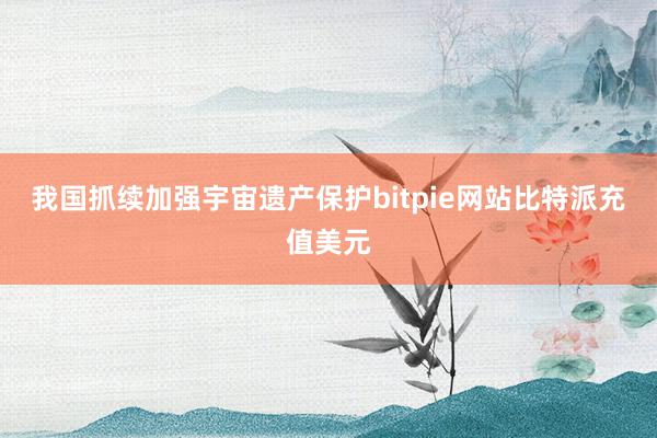 我国抓续加强宇宙遗产保护bitpie网站比特派充值美元