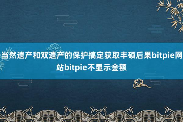 当然遗产和双遗产的保护搞定获取丰硕后果bitpie网站bitpie不显示金额