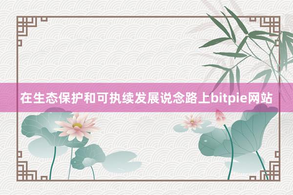 在生态保护和可执续发展说念路上bitpie网站