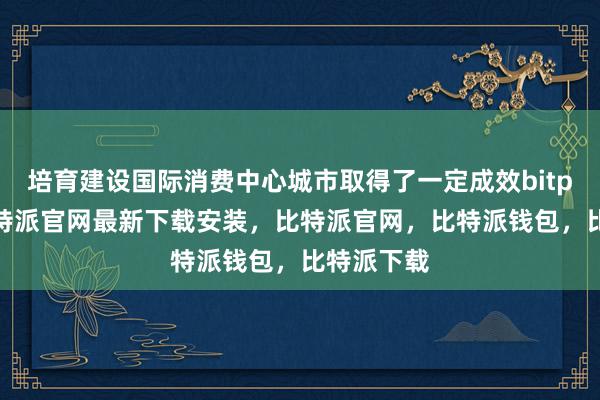 培育建设国际消费中心城市取得了一定成效bitpie网站比特派官网最新下载安装，比特派官网，比特派钱包，比特派下载