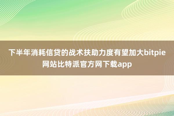 下半年消耗信贷的战术扶助力度有望加大bitpie网站比特派官方网下载app