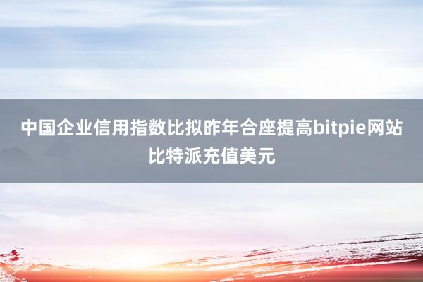 中国企业信用指数比拟昨年合座提高bitpie网站比特派充值美元