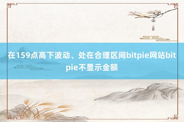 在159点高下波动、处在合理区间bitpie网站bitpie不显示金额