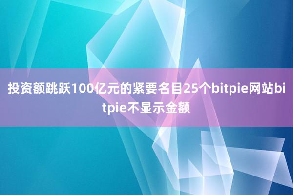 投资额跳跃100亿元的紧要名目25个bitpie网站bitpie不显示金额