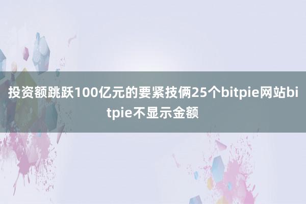 投资额跳跃100亿元的要紧技俩25个bitpie网站bitpie不显示金额