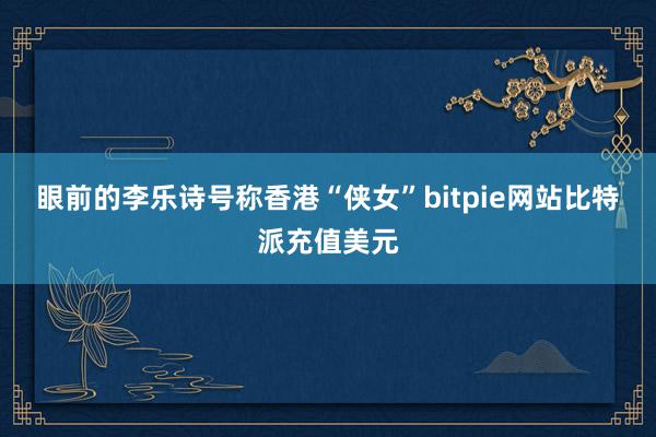 眼前的李乐诗号称香港“侠女”bitpie网站比特派充值美元