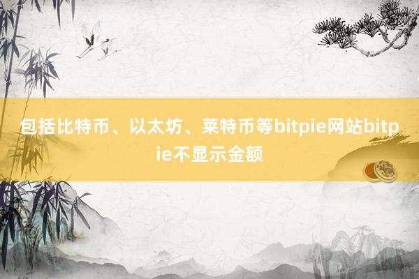 包括比特币、以太坊、莱特币等bitpie网站bitpie不显示金额