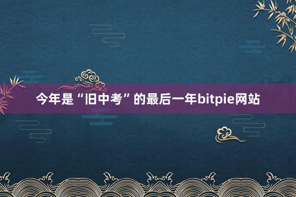 今年是“旧中考”的最后一年bitpie网站