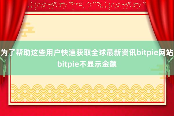 为了帮助这些用户快速获取全球最新资讯bitpie网站bitpie不显示金额