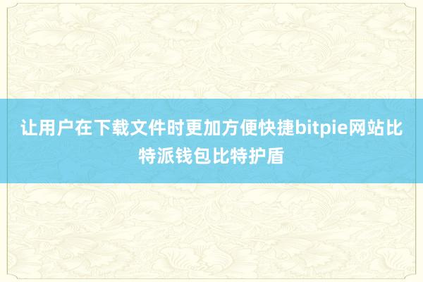 让用户在下载文件时更加方便快捷bitpie网站比特派钱包比特护盾