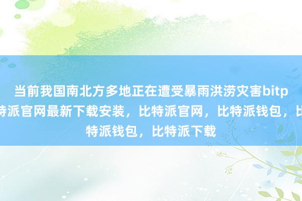 当前我国南北方多地正在遭受暴雨洪涝灾害bitpie网站比特派官网最新下载安装，比特派官网，比特派钱包，比特派下载