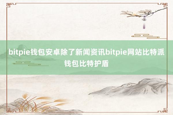 bitpie钱包安卓除了新闻资讯bitpie网站比特派钱包比特护盾