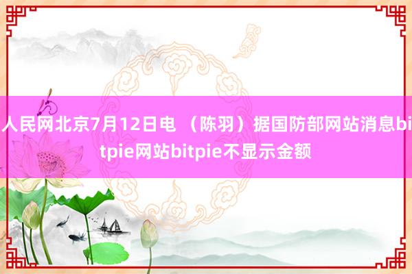 人民网北京7月12日电 （陈羽）据国防部网站消息bitpie网站bitpie不显示金额