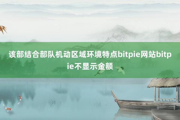 该部结合部队机动区域环境特点bitpie网站bitpie不显示金额