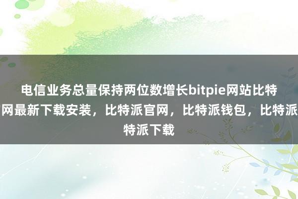 电信业务总量保持两位数增长bitpie网站比特派官网最新下载安装，比特派官网，比特派钱包，比特派下载