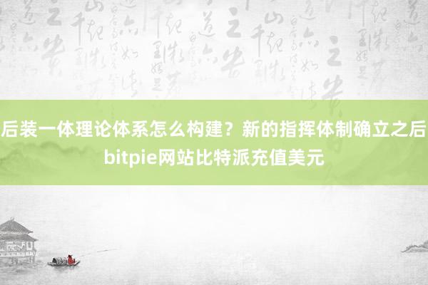 后装一体理论体系怎么构建？新的指挥体制确立之后bitpie网站比特派充值美元