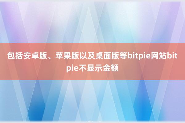 包括安卓版、苹果版以及桌面版等bitpie网站bitpie不显示金额