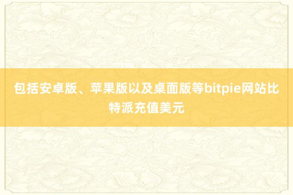 包括安卓版、苹果版以及桌面版等bitpie网站比特派充值美元