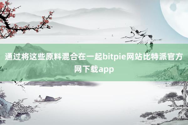 通过将这些原料混合在一起bitpie网站比特派官方网下载app