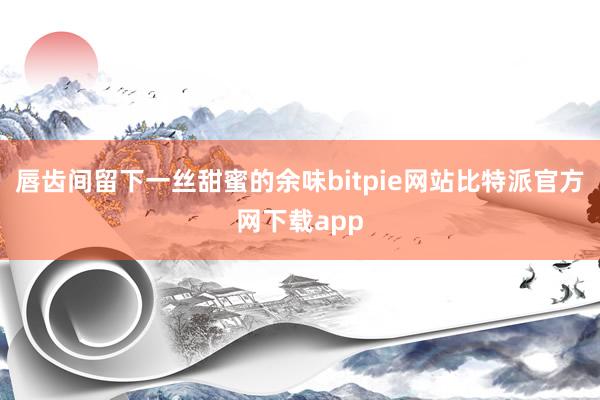 唇齿间留下一丝甜蜜的余味bitpie网站比特派官方网下载app