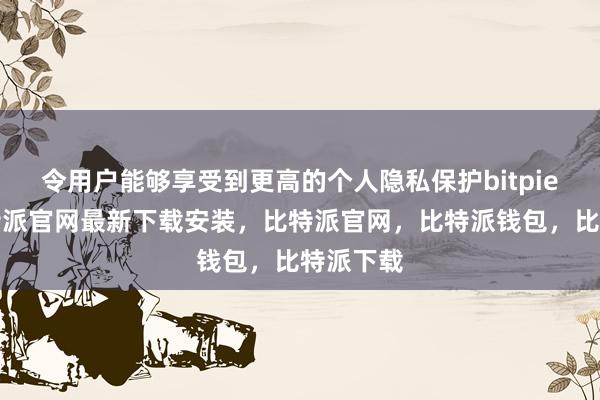 令用户能够享受到更高的个人隐私保护bitpie网站比特派官网最新下载安装，比特派官网，比特派钱包，比特派下载