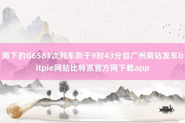 南下的G6581次列车则于9时43分自广州南站发车bitpie网站比特派官方网下载app