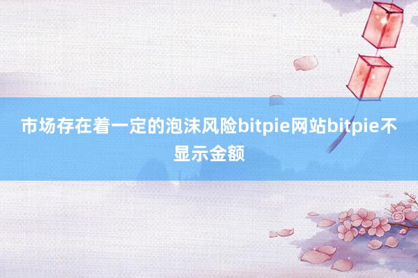 市场存在着一定的泡沫风险bitpie网站bitpie不显示金额