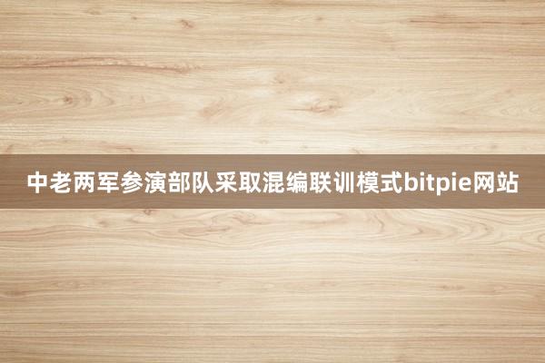 中老两军参演部队采取混编联训模式bitpie网站