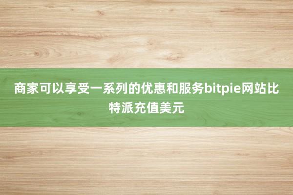 商家可以享受一系列的优惠和服务bitpie网站比特派充值美元