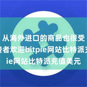 从海外进口的商品也很受国内消费者欢迎bitpie网站比特派充值美元