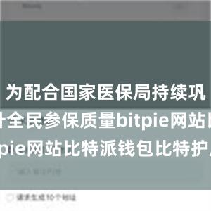 为配合国家医保局持续巩固和提升全民参保质量bitpie网站比特派钱包比特护盾