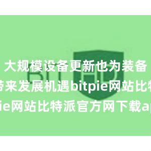 大规模设备更新也为装备制造业带来发展机遇bitpie网站比特派官方网下载app